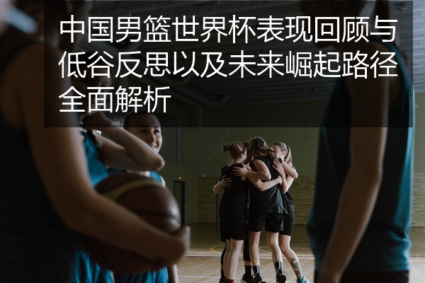 中国男篮世界杯表现回顾与低谷反思以及未来崛起路径全面解析