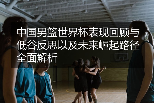 中国男篮世界杯表现回顾与低谷反思以及未来崛起路径全面解析