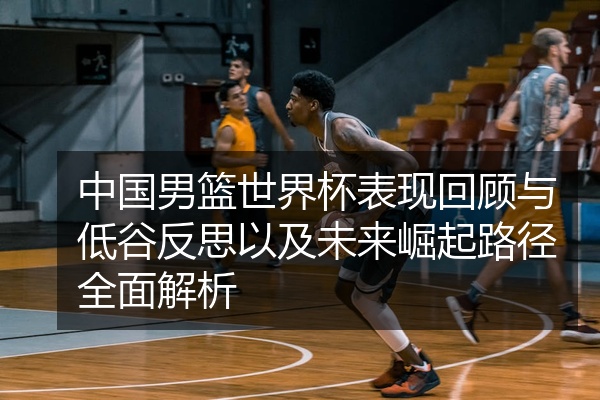 中国男篮世界杯表现回顾与低谷反思以及未来崛起路径全面解析
