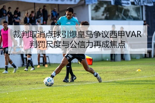 裁判取消点球引爆皇马争议西甲VAR判罚尺度与公信力再成焦点
