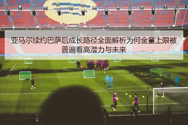 亚马尔续约巴萨后成长路径全面解析为何金童上限被普遍看高潜力与未来