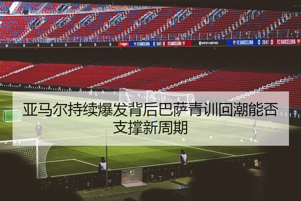 亚马尔持续爆发背后巴萨青训回潮能否支撑新周期