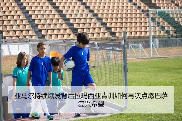 亚马尔持续爆发背后拉玛西亚青训如何再次点燃巴萨复兴希望